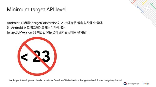 Minimum target API level
Link: https://developer.android.com/about/versions/14/behavior-changes-all#minimum-target-api-level
Android 14 ࠗఠח targetSdkVersion੉ 23ࠁ׮ ծ਷ জਸ ࢸ஖ೡ ࣻ হ׮.

ױ, Android 14۽ সӒۨ੉٘ೞח ӝӝীࢲח

targetSdkVersion 23 ޷݅ੋ ݽٚ জ੉ ࢸ஖ػ ࢚క۽ ਬ૑ػ׮.
< 23

