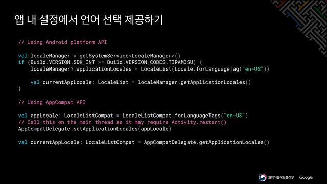 // Using Android platform API


val localeManager = getSystemService()


if (Build.VERSION.SDK_INT >= Build.VERSION_CODES.TIRAMISU) {


localeManager?.applicationLocales = LocaleList(Locale.forLanguageTag("en-US"))


val currentAppLocale: LocaleList = localeManager.getApplicationLocales()


}


// Using AppCompat API


val appLocale: LocaleListCompat = LocaleListCompat.forLanguageTags("en-US")


// Call this on the main thread as it may require Activity.restart()


AppCompatDelegate.setApplicationLocales(appLocale)


val currentAppLocale: LocaleListCompat = AppCompatDelegate.getApplicationLocales()
জ ղ ࢸ੿ীࢲ ঱য ࢶఖ ઁҕೞӝ
