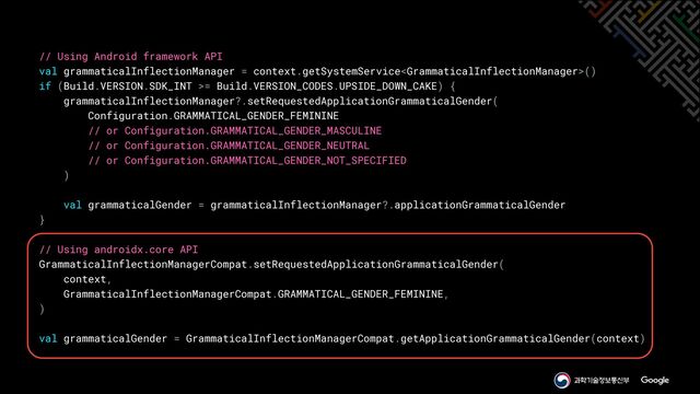 // Using Android framework API


val grammaticalInflectionManager = context.getSystemService()


if (Build.VERSION.SDK_INT >= Build.VERSION_CODES.UPSIDE_DOWN_CAKE) {


grammaticalInflectionManager?.setRequestedApplicationGrammaticalGender(


Configuration.GRAMMATICAL_GENDER_FEMININE


// or Configuration.GRAMMATICAL_GENDER_MASCULINE


// or Configuration.GRAMMATICAL_GENDER_NEUTRAL


// or Configuration.GRAMMATICAL_GENDER_NOT_SPECIFIED


)


val grammaticalGender = grammaticalInflectionManager?.applicationGrammaticalGender


}


// Using androidx.core API


GrammaticalInflectionManagerCompat.setRequestedApplicationGrammaticalGender(


context,


GrammaticalInflectionManagerCompat.GRAMMATICAL_GENDER_FEMININE,


)


val grammaticalGender = GrammaticalInflectionManagerCompat.getApplicationGrammaticalGender(context)
