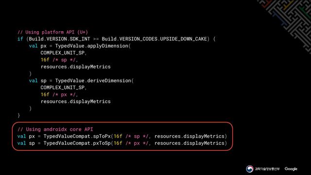 // Using platform API (U+)


if (Build.VERSION.SDK_INT >= Build.VERSION_CODES.UPSIDE_DOWN_CAKE) {


val px = TypedValue.applyDimension(


COMPLEX_UNIT_SP,


16f /* sp */,


resources.displayMetrics


)


val sp = TypedValue.deriveDimension(


COMPLEX_UNIT_SP,


16f /* px */,


resources.displayMetrics


)


}


// Using androidx core API


val px = TypedValueCompat.spToPx(16f /* sp */, resources.displayMetrics)


val sp = TypedValueCompat.pxToSp(16f /* px */, resources.displayMetrics)
