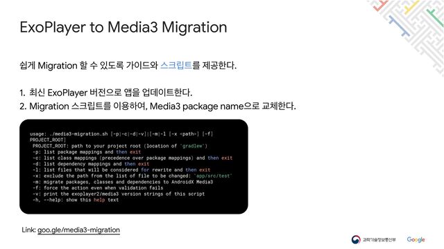 Link: goo.gle/media3-migration
ExoPlayer to Media3 Migration
usage: ./media3-migration.sh [-p|-c|-d|-v]|[-m|-l [-x ] [-f]
PROJECT_ROOT]


PROJECT_ROOT: path to your project root (location of 'gradlew')


-p: list package mappings and then exit


-c: list class mappings (precedence over package mappings) and then exit


-d: list dependency mappings and then exit


-l: list files that will be considered for rewrite and then exit


-x: exclude the path from the list of file to be changed: 'app/src/test'


-m: migrate packages, classes and dependencies to AndroidX Media3


-f: force the action even when validation fails


-v: print the exoplayer2/media3 version strings of this script


-h, --help: show this help text
औѱ Migration ೡ ࣻ ੓ب۾ о੉٘৬ झ௼݀౟ܳ ઁҕೠ׮.

1. ୭न ExoPlayer ߡ੹ਵ۽ জਸ সؘ੉౟ೠ׮.

2. Migration झ௼݀౟ܳ ੉ਊೞৈ, Media3 package nameਵ۽ Ү୓ೠ׮.
