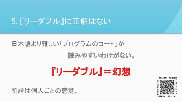 5. 『リーダブル』に正解はない
日本語より難しい「プログラムのコード」が
　　　　　　　　　　　　　読みやすいわけがない。
所詮は個人ごとの感覚。
『リーダブル』＝幻想
