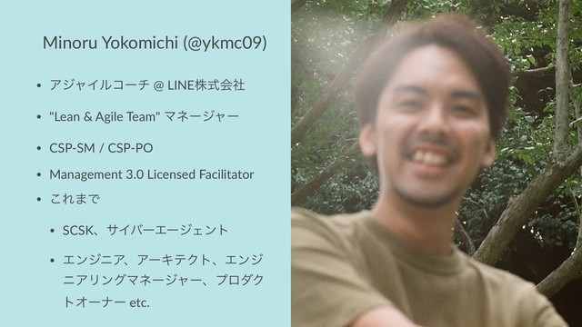 Minoru Yokomichi (@ykmc09)
• ΞδϟΠϧίʔν @ LINEגࣜձࣾ
• "Lean & Agile Team" Ϛωʔδϟʔ
• CSP-SM / CSP-PO
• Management 3.0 Licensed Facilitator
• ͜Ε·Ͱ
• SCSKɺαΠόʔΤʔδΣϯτ
• ΤϯδχΞɺΞʔΩςΫτɺΤϯδ
χΞϦϯάϚωʔδϟʔɺϓϩμΫ
τΦʔφʔ etc.
