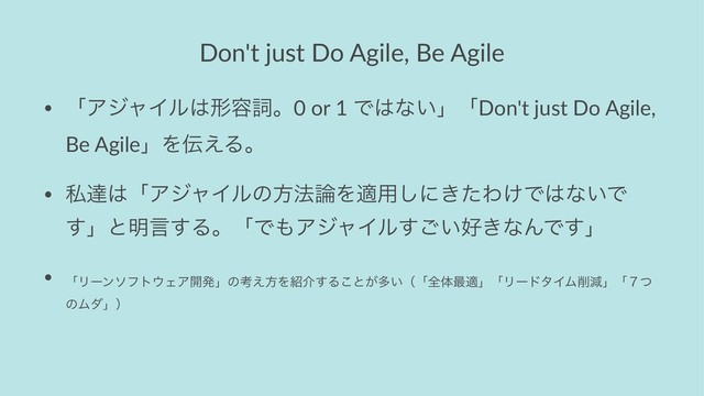 Don't just Do Agile, Be Agile
• ʮΞδϟΠϧ͸ܗ༰ࢺɻ0 or 1 Ͱ͸ͳ͍ʯʮDon't just Do Agile,
Be AgileʯΛ఻͑Δɻ
• ࢲୡ͸ʮΞδϟΠϧͷํ๏࿦Λద༻͠ʹ͖ͨΘ͚Ͱ͸ͳ͍Ͱ
͢ʯͱ໌ݴ͢ΔɻʮͰ΋ΞδϟΠϧ͍͢͝޷͖ͳΜͰ͢ʯ
•
ʮϦʔϯιϑτ΢ΣΞ։ൃʯͷߟ͑ํΛ঺հ͢Δ͜ͱ͕ଟ͍ʢʮશମ࠷దʯʮϦʔυλΠϜ࡟ݮʯʮ̓ͭ
ͷϜμʯʣ
