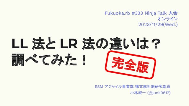 LL 法と LR 法の違いは？
調べてみた！ 完全版
ESM アジャイル事業部 構文解析器研究部員
小林純一 (@junk0612)
Fukuoka.rb #333 Ninja Talk 大会
オンライン
2023/11/29(Wed.)

