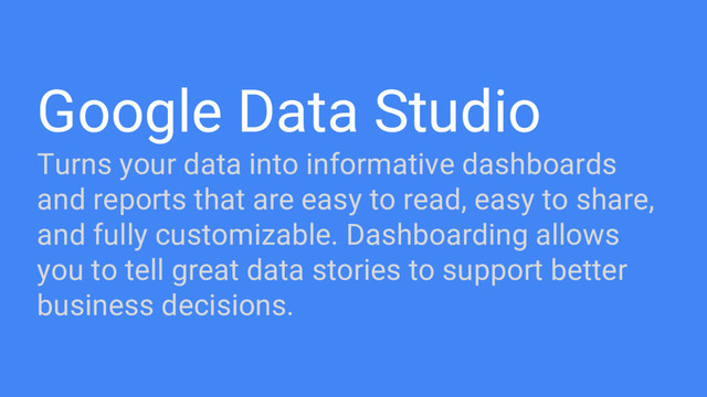 Google Data Studio
Turns your data into informative dashboards
and reports that are easy to read, easy to share,
and fully customizable. Dashboarding allows
you to tell great data stories to support better
business decisions.
