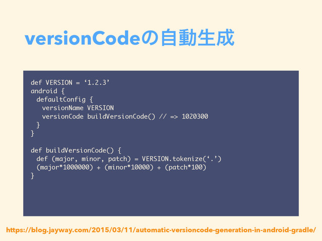 versionCodeͷࣗಈੜ੒
def VERSION = ‘1.2.3’
android {
defaultConfig {
versionName VERSION
versionCode buildVersionCode() // => 1020300
}
}
def buildVersionCode() {
def (major, minor, patch) = VERSION.tokenize(‘.’)
(major*1000000) + (minor*10000) + (patch*100)
}
https://blog.jayway.com/2015/03/11/automatic-versioncode-generation-in-android-gradle/

