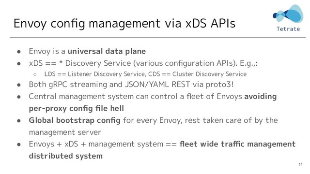 Envoy conﬁg management via xDS APIs
● Envoy is a universal data plane
● xDS == * Discovery Service (various conﬁguration APIs). E.g.,:
○ LDS == Listener Discovery Service, CDS == Cluster Discovery Service
● Both gRPC streaming and JSON/YAML REST via proto3!
● Central management system can control a ﬂeet of Envoys avoiding
per-proxy conﬁg ﬁle hell
● Global bootstrap conﬁg for every Envoy, rest taken care of by the
management server
● Envoys + xDS + management system == ﬂeet wide traﬃc management
distributed system
11
