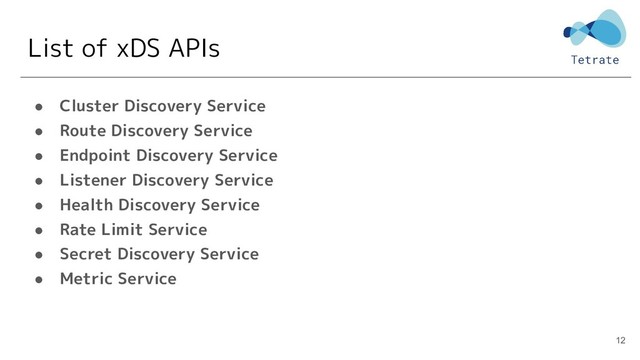 List of xDS APIs
● Cluster Discovery Service
● Route Discovery Service
● Endpoint Discovery Service
● Listener Discovery Service
● Health Discovery Service
● Rate Limit Service
● Secret Discovery Service
● Metric Service
12
