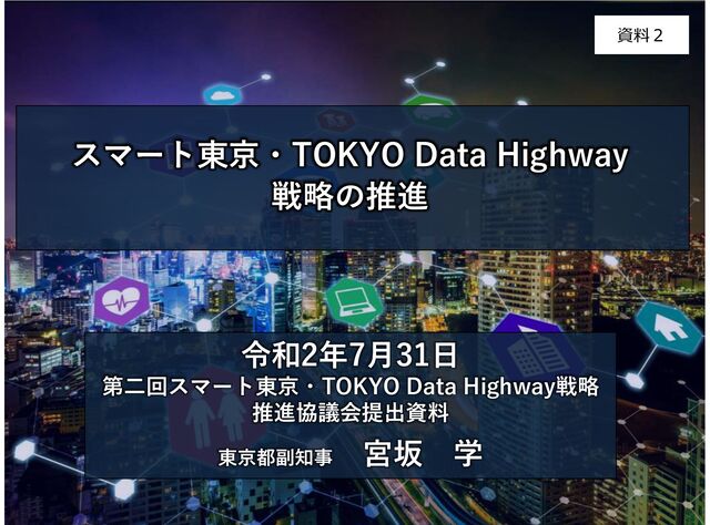 令和2年7月31日
第二回スマート東京・TOKYO Data Highway戦略
推進協議会提出資料
東京都副知事
宮坂 学
スマート東京・TOKYO Data Highway
戦略の推進
資料２
