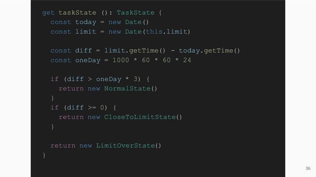 36
get taskState (): TaskState {
const today = new Date()
const limit = new Date(this.limit)
const diff = limit.getTime() - today.getTime()
const oneDay = 1000 * 60 * 60 * 24
if (diff > oneDay * 3) {
return new NormalState()
}
if (diff >= 0) {
return new CloseToLimitState()
}
return new LimitOverState()
}
