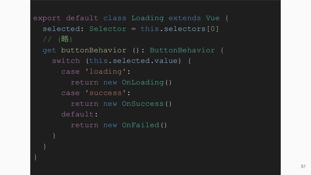 57
export default class Loading extends Vue {
selected: Selector = this.selectors[0]
// (略)
get buttonBehavior (): ButtonBehavior {
switch (this.selected.value) {
case 'loading':
return new OnLoading()
case 'success':
return new OnSuccess()
default:
return new OnFailed()
}
}
}
