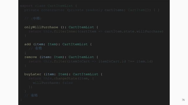 76
export class CartItemList {
private constructor (private readonly cartItems: CartItem[]) { }
// (中略)
onlyWillPurchase (): CartItemList {
return this.filterInner(cartItem => cartItem.state.willPurchase)
}
add (item: Item): CartItemList {
// 省略
}
remove (item: Item): CartItemList {
return this.filter(itemInCart => itemInCart.id !== item.id)
}
buyLater (item: Item): CartItemList {
return this.changeState(item, {
willPurchase: false
})
}
// 省略
}

