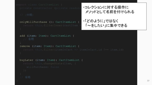 77
export class CartItemList {
private constructor (private readonly cartItems: CartItem[]) { }
// (中略)
onlyWillPurchase (): CartItemList {
return this.filterInner(cartItem => cartItem.state.willPurchase)
}
add (item: Item): CartItemList {
// 省略
}
remove (item: Item): CartItemList {
return this.filter(itemInCart => itemInCart.id !== item.id)
}
buyLater (item: Item): CartItemList {
return this.changeState(item, {
willPurchase: false
})
}
// 省略
}
・コレクションに対する操作に
　メソッドとして名前を付けられる
・「どのように」ではなく
　「〜をしたい」に集中できる
