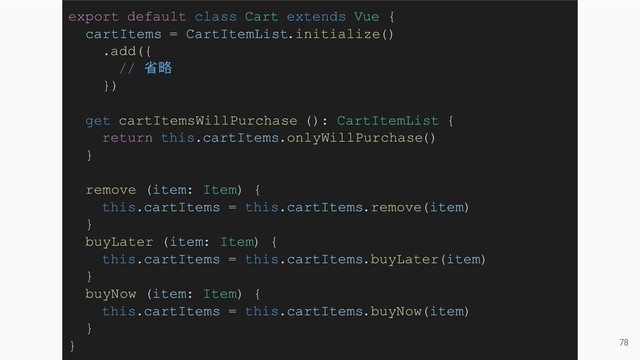 78
export default class Cart extends Vue {
cartItems = CartItemList.initialize()
.add({
// 省略
})
get cartItemsWillPurchase (): CartItemList {
return this.cartItems.onlyWillPurchase()
}
remove (item: Item) {
this.cartItems = this.cartItems.remove(item)
}
buyLater (item: Item) {
this.cartItems = this.cartItems.buyLater(item)
}
buyNow (item: Item) {
this.cartItems = this.cartItems.buyNow(item)
}
}
