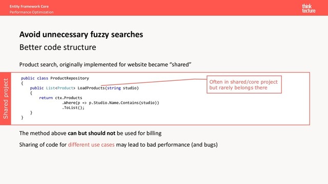 Product search, originally implemented for website became “shared”
The method above can but should not be used for billing
Sharing of code for different use cases may lead to bad performance (and bugs)
Shared project
Entity Framework Core
Performance Optimization
Better code structure
Avoid unnecessary fuzzy searches
public class ProductRepository
{
public List LoadProducts(string studio)
{
return ctx.Products
.Where(p => p.Studio.Name.Contains(studio))
.ToList();
}
}
Often in shared/core project
but rarely belongs there
