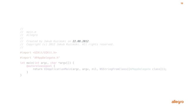 13
//
// main.m
// Allegro
//
// Created by Jakub Kuzimski on 22.08.2012.
// Copyright (c) 2012 Jakub Kuzimski. All rights reserved.
//
#import 
#import "APAppDelegate.h"
int main(int argc, char *argv[]) {
@autoreleasepool {
return UIApplicationMain(argc, argv, nil, NSStringFromClass([APAppDelegate class]));
}
}
22.08.2012
