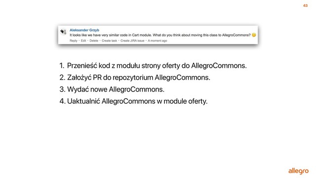 43
1. Przenieść kod z modułu strony oferty do AllegroCommons.
2. Założyć PR do repozytorium AllegroCommons.
3. Wydać nowe AllegroCommons.
4. Uaktualnić AllegroCommons w module oferty.
