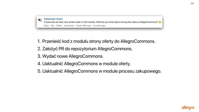 44
1. Przenieść kod z modułu strony oferty do AllegroCommons.
2. Założyć PR do repozytorium AllegroCommons.
3. Wydać nowe AllegroCommons.
4. Uaktualnić AllegroCommons w module oferty.
5. Uaktualnić AllegroCommons w module procesu zakupowego.
