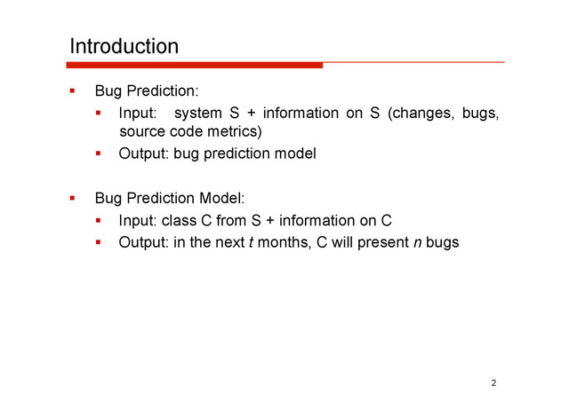 Introduction
  Bug Prediction:
  Input: system S + information on S (changes, bugs,
source code metrics)
  Output: bug prediction model
  Bug Prediction Model:
  Input: class C from S + information on C
  Output: in the next t months, C will present n bugs
2
