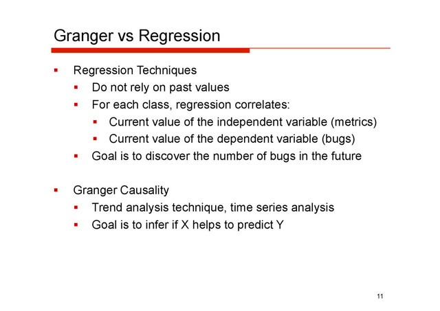 Granger vs Regression
  Regression Techniques
  Do not rely on past values
  For each class, regression correlates:
  Current value of the independent variable (metrics)
  Current value of the dependent variable (bugs)
  Goal is to discover the number of bugs in the future
  Granger Causality
  Trend analysis technique, time series analysis
  Goal is to infer if X helps to predict Y
11
