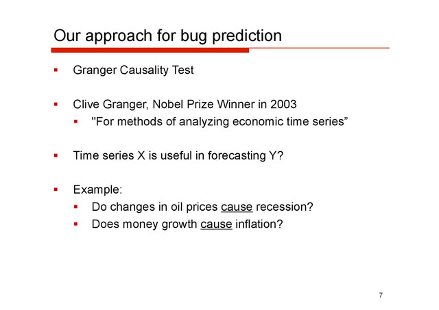 Our approach for bug prediction
  Granger Causality Test
  Clive Granger, Nobel Prize Winner in 2003
  "For methods of analyzing economic time series”
  Time series X is useful in forecasting Y?
  Example:
  Do changes in oil prices cause recession?
  Does money growth cause inflation?
7
