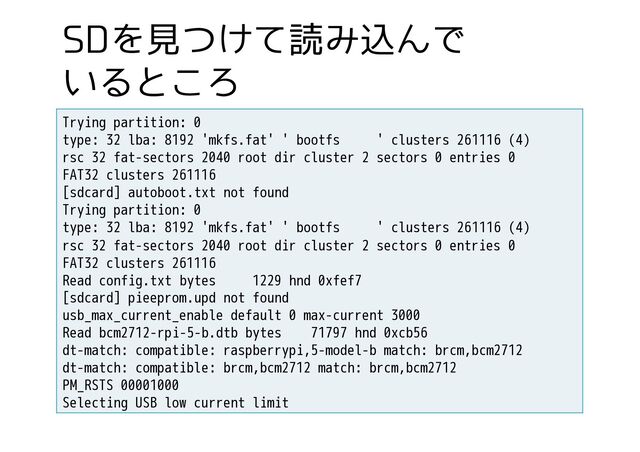 4%Λݟ͚ͭͯಡΈࠐΜͰ
͍Δͱ͜Ζ
Trying partition: 0
type: 32 lba: 8192 'mkfs.fat' ' bootfs ' clusters 261116 (4)
rsc 32 fat-sectors 2040 root dir cluster 2 sectors 0 entries 0
FAT32 clusters 261116
[sdcard] autoboot.txt not found
Trying partition: 0
type: 32 lba: 8192 'mkfs.fat' ' bootfs ' clusters 261116 (4)
rsc 32 fat-sectors 2040 root dir cluster 2 sectors 0 entries 0
FAT32 clusters 261116
Read config.txt bytes 1229 hnd 0xfef7
[sdcard] pieeprom.upd not found
usb_max_current_enable default 0 max-current 3000
Read bcm2712-rpi-5-b.dtb bytes 71797 hnd 0xcb56
dt-match: compatible: raspberrypi,5-model-b match: brcm,bcm2712
dt-match: compatible: brcm,bcm2712 match: brcm,bcm2712
PM_RSTS 00001000
Selecting USB low current limit
