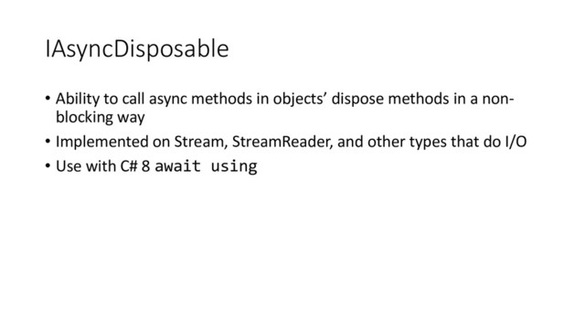 IAsyncDisposable
• Ability to call async methods in objects’ dispose methods in a non-
blocking way
• Implemented on Stream, StreamReader, and other types that do I/O
• Use with C# 8 await using
