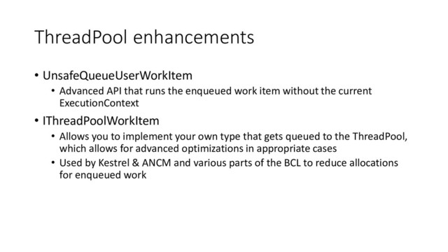 ThreadPool enhancements
• UnsafeQueueUserWorkItem
• Advanced API that runs the enqueued work item without the current
ExecutionContext
• IThreadPoolWorkItem
• Allows you to implement your own type that gets queued to the ThreadPool,
which allows for advanced optimizations in appropriate cases
• Used by Kestrel & ANCM and various parts of the BCL to reduce allocations
for enqueued work
