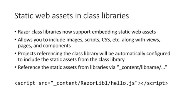 Static web assets in class libraries
• Razor class libraries now support embedding static web assets
• Allows you to include images, scripts, CSS, etc. along with views,
pages, and components
• Projects referencing the class library will be automatically configured
to include the static assets from the class library
• Reference the static assets from libraries via “_content/libname/…”

