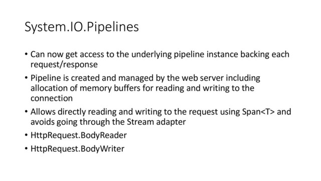 System.IO.Pipelines
• Can now get access to the underlying pipeline instance backing each
request/response
• Pipeline is created and managed by the web server including
allocation of memory buffers for reading and writing to the
connection
• Allows directly reading and writing to the request using Span and
avoids going through the Stream adapter
• HttpRequest.BodyReader
• HttpRequest.BodyWriter
