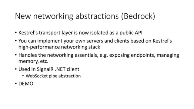 New networking abstractions (Bedrock)
• Kestrel's transport layer is now isolated as a public API
• You can implement your own servers and clients based on Kestrel's
high-performance networking stack
• Handles the networking essentials, e.g. exposing endpoints, managing
memory, etc.
• Used in SignalR .NET client
• WebSocket pipe abstraction
• DEMO
