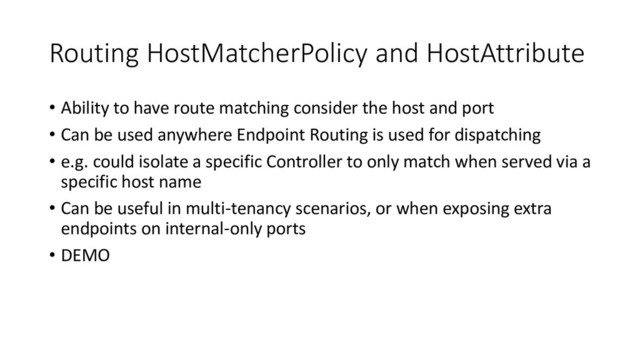 Routing HostMatcherPolicy and HostAttribute
• Ability to have route matching consider the host and port
• Can be used anywhere Endpoint Routing is used for dispatching
• e.g. could isolate a specific Controller to only match when served via a
specific host name
• Can be useful in multi-tenancy scenarios, or when exposing extra
endpoints on internal-only ports
• DEMO
