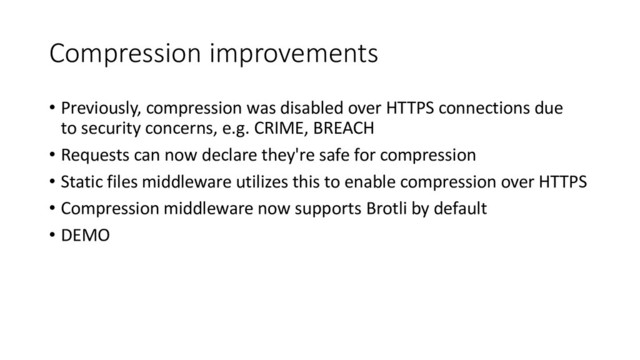 Compression improvements
• Previously, compression was disabled over HTTPS connections due
to security concerns, e.g. CRIME, BREACH
• Requests can now declare they're safe for compression
• Static files middleware utilizes this to enable compression over HTTPS
• Compression middleware now supports Brotli by default
• DEMO
