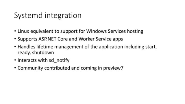 Systemd integration
• Linux equivalent to support for Windows Services hosting
• Supports ASP.NET Core and Worker Service apps
• Handles lifetime management of the application including start,
ready, shutdown
• Interacts with sd_notify
• Community contributed and coming in preview7
