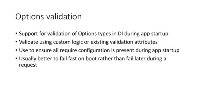 Options validation
• Support for validation of Options types in DI during app startup
• Validate using custom logic or existing validation attributes
• Use to ensure all require configuration is present during app startup
• Usually better to fail fast on boot rather than fail later during a
request
