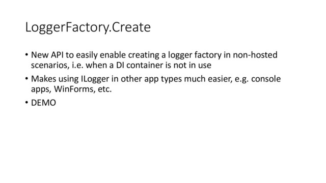 LoggerFactory.Create
• New API to easily enable creating a logger factory in non-hosted
scenarios, i.e. when a DI container is not in use
• Makes using ILogger in other app types much easier, e.g. console
apps, WinForms, etc.
• DEMO
