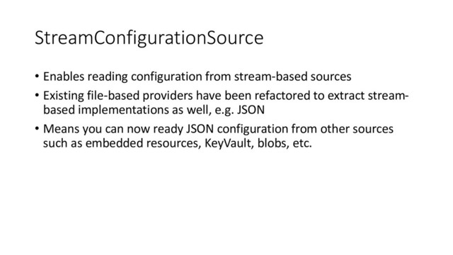 StreamConfigurationSource
• Enables reading configuration from stream-based sources
• Existing file-based providers have been refactored to extract stream-
based implementations as well, e.g. JSON
• Means you can now ready JSON configuration from other sources
such as embedded resources, KeyVault, blobs, etc.
