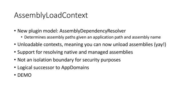 AssemblyLoadContext
• New plugin model: AssemblyDependencyResolver
• Determines assembly paths given an application path and assembly name
• Unloadable contexts, meaning you can now unload assemblies (yay!)
• Support for resolving native and managed assemblies
• Not an isolation boundary for security purposes
• Logical successor to AppDomains
• DEMO
