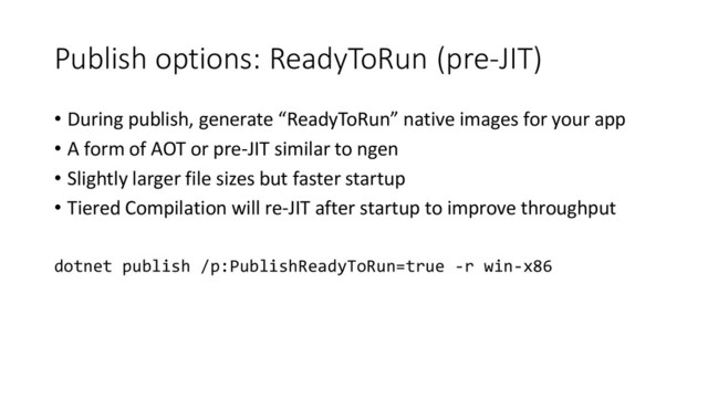 Publish options: ReadyToRun (pre-JIT)
• During publish, generate “ReadyToRun” native images for your app
• A form of AOT or pre-JIT similar to ngen
• Slightly larger file sizes but faster startup
• Tiered Compilation will re-JIT after startup to improve throughput
dotnet publish /p:PublishReadyToRun=true -r win-x86
