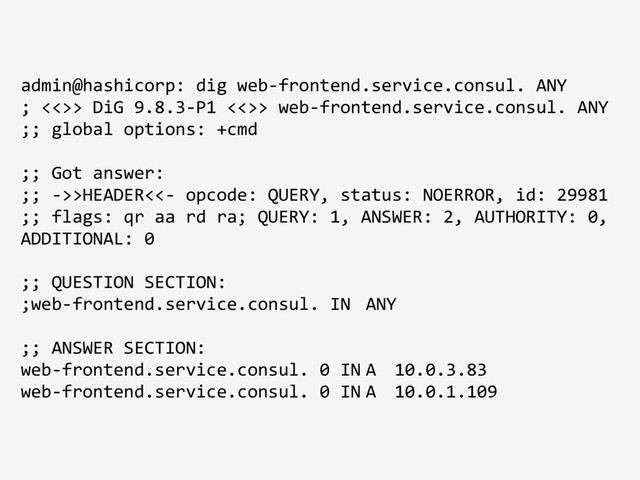 admin@hashicorp: dig web-frontend.service.consul. ANY
; <<>> DiG 9.8.3-P1 <<>> web-frontend.service.consul. ANY
;; global options: +cmd
;; Got answer:
;; ->>HEADER<<- opcode: QUERY, status: NOERROR, id: 29981
;; flags: qr aa rd ra; QUERY: 1, ANSWER: 2, AUTHORITY: 0,
ADDITIONAL: 0
;; QUESTION SECTION:
;web-frontend.service.consul. IN ANY
;; ANSWER SECTION:
web-frontend.service.consul. 0 IN A 10.0.3.83
web-frontend.service.consul. 0 IN A 10.0.1.109
