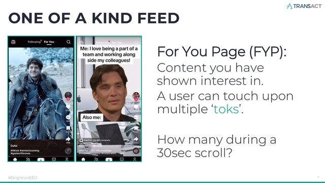 ONE OF A KIND FEED
#BrightonSEO 6
For You Page (FYP):
Content you have
shown interest in.
A user can touch upon
multiple ‘toks’.
How many during a
30sec scroll?
