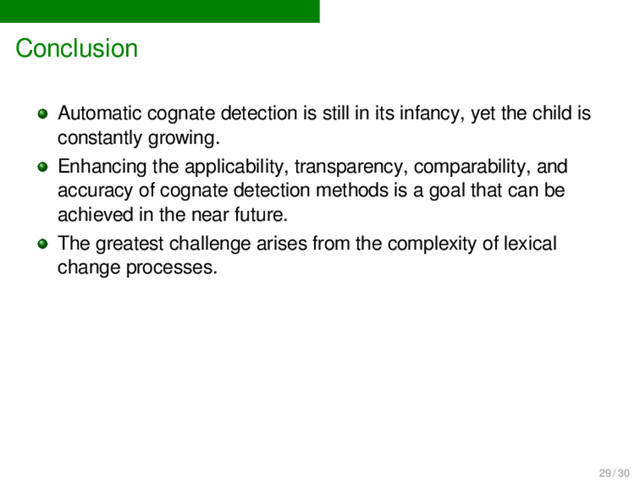 Conclusion
Automatic cognate detection is still in its infancy, yet the child is
constantly growing.
Enhancing the applicability, transparency, comparability, and
accuracy of cognate detection methods is a goal that can be
achieved in the near future.
The greatest challenge arises from the complexity of lexical
change processes.
29 / 30
