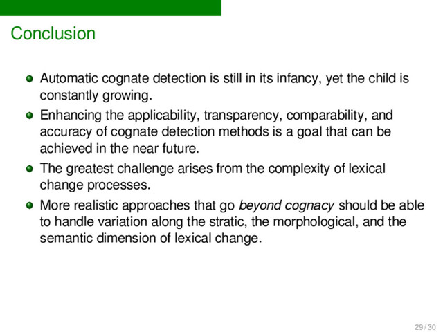 Conclusion
Automatic cognate detection is still in its infancy, yet the child is
constantly growing.
Enhancing the applicability, transparency, comparability, and
accuracy of cognate detection methods is a goal that can be
achieved in the near future.
The greatest challenge arises from the complexity of lexical
change processes.
More realistic approaches that go beyond cognacy should be able
to handle variation along the stratic, the morphological, and the
semantic dimension of lexical change.
29 / 30
