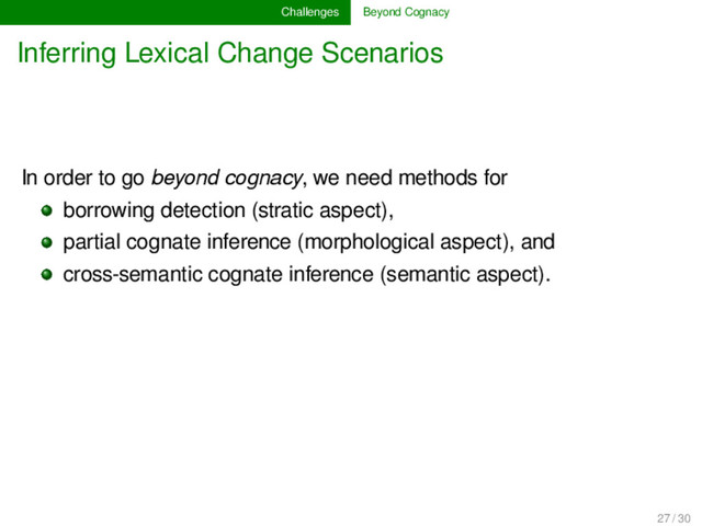 Challenges Beyond Cognacy
Inferring Lexical Change Scenarios
In order to go beyond cognacy, we need methods for
borrowing detection (stratic aspect),
partial cognate inference (morphological aspect), and
cross-semantic cognate inference (semantic aspect).
27 / 30
