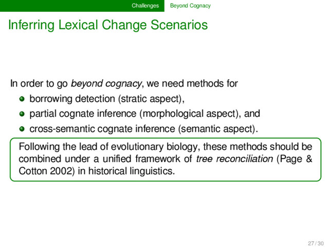 Challenges Beyond Cognacy
Inferring Lexical Change Scenarios
In order to go beyond cognacy, we need methods for
borrowing detection (stratic aspect),
partial cognate inference (morphological aspect), and
cross-semantic cognate inference (semantic aspect).
Following the lead of evolutionary biology, these methods should be
combined under a uniﬁed framework of tree reconciliation (Page &
Cotton 2002) in historical linguistics.
27 / 30
