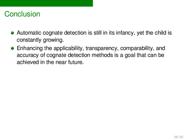 Conclusion
Automatic cognate detection is still in its infancy, yet the child is
constantly growing.
Enhancing the applicability, transparency, comparability, and
accuracy of cognate detection methods is a goal that can be
achieved in the near future.
29 / 30
