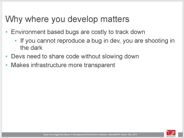 Much more Eggs than Bacon: A Development Environment Cookbook - MidwestPHP, March 15th, 2014
Why where you develop matters
• Environment based bugs are costly to track down
• If you cannot reproduce a bug in dev, you are shooting in
the dark
• Devs need to share code without slowing down
• Makes infrastructure more transparent

