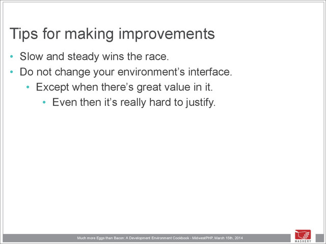 Much more Eggs than Bacon: A Development Environment Cookbook - MidwestPHP, March 15th, 2014
Tips for making improvements
• Slow and steady wins the race.
• Do not change your environment’s interface.
• Except when there’s great value in it.
• Even then it’s really hard to justify.
