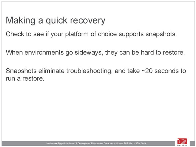 Much more Eggs than Bacon: A Development Environment Cookbook - MidwestPHP, March 15th, 2014
Making a quick recovery
Check to see if your platform of choice supports snapshots.
!
When environments go sideways, they can be hard to restore.
!
Snapshots eliminate troubleshooting, and take ~20 seconds to
run a restore.
